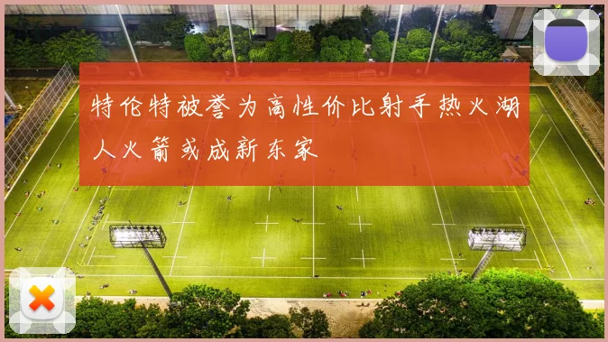 特伦特被誉为高性价比射手热火湖人火箭或成新东家