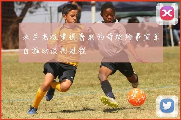 米兰老板重视普利西奇续约事宜亲自推动谈判进程