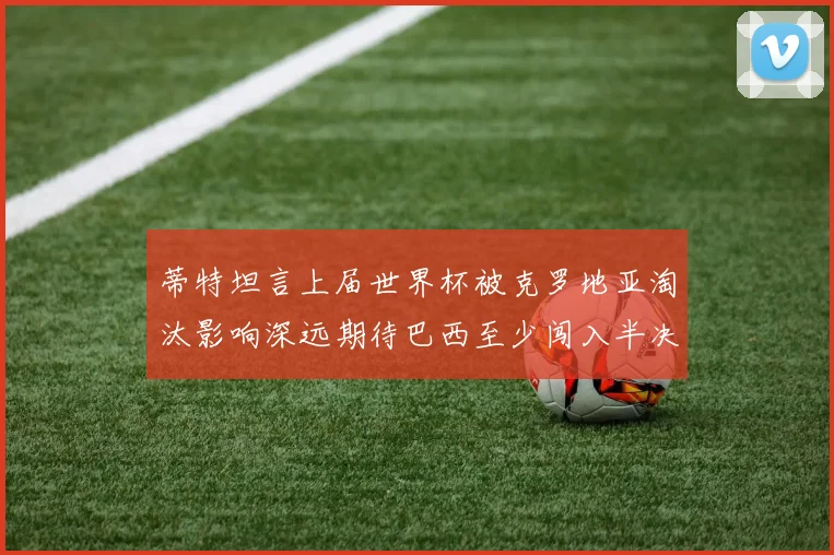 蒂特坦言上届世界杯被克罗地亚淘汰影响深远期待巴西至少闯入半决赛