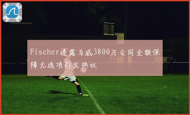 Fischer透露马威3800万合同全额保障无选项引发热议