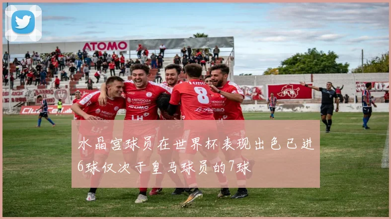 水晶宫球员在世界杯表现出色已进6球仅次于皇马球员的7球