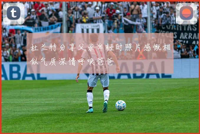 杜兰特分享父亲年轻时照片感慨相似气质深情呼唤爸爸
