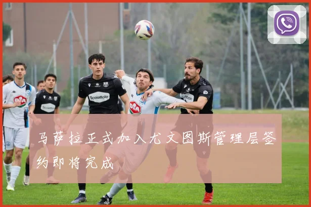 马萨拉正式加入尤文图斯管理层签约即将完成