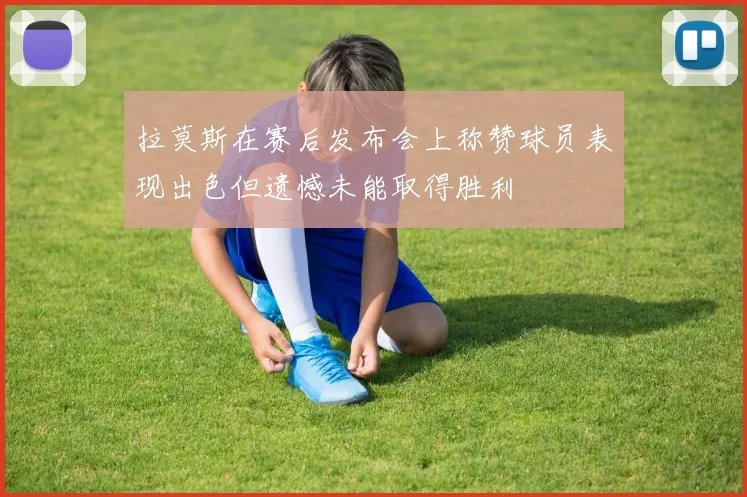 拉莫斯在赛后发布会上称赞球员表现出色但遗憾未能取得胜利