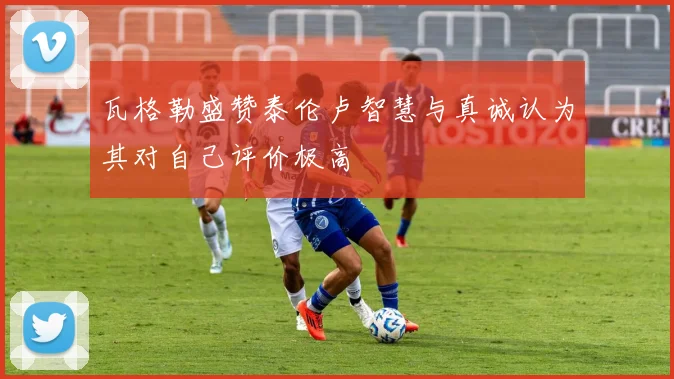 瓦格勒盛赞泰伦卢智慧与真诚认为其对自己评价极高
