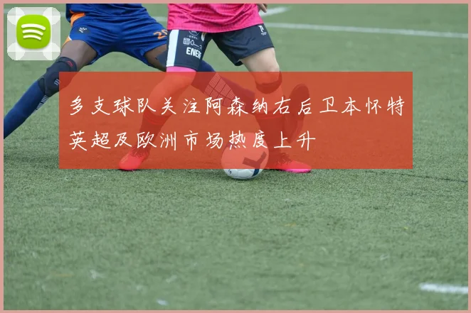多支球队关注阿森纳右后卫本怀特英超及欧洲市场热度上升