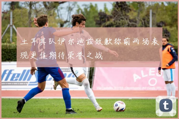 土耳其队伊尔迪兹致歉称前两场表现更佳期待荣誉之战